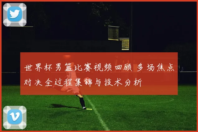 世界杯男篮比赛视频回顾 多场焦点对决全过程集锦与技术分析