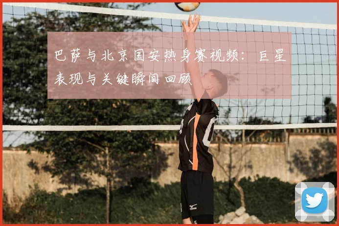 巴萨与北京国安热身赛视频：巨星表现与关键瞬间回顾