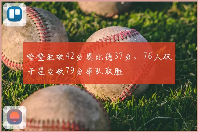 哈登狂砍42分恩比德37分，76人双子星合砍79分率队取胜
