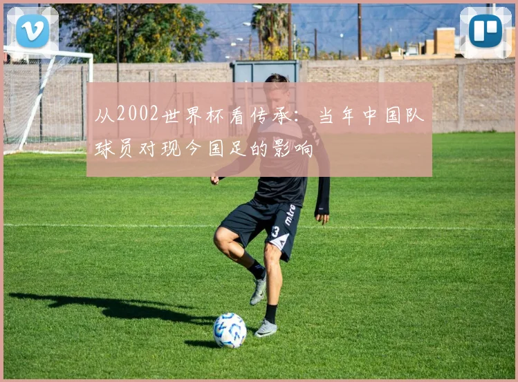 从2002世界杯看传承：当年中国队球员对现今国足的影响