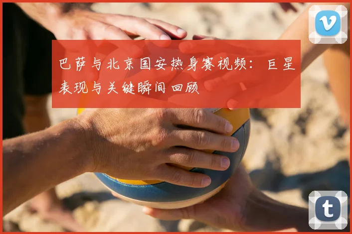 巴萨与北京国安热身赛视频：巨星表现与关键瞬间回顾